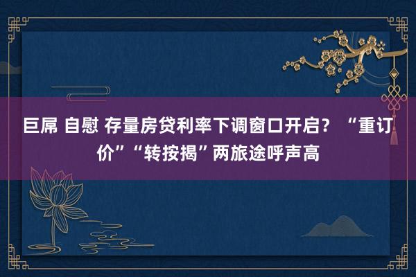 巨屌 自慰 存量房贷利率下调窗口开启？ “重订价”“转按揭”两旅途呼声高