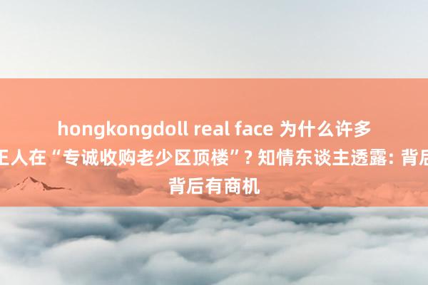 hongkongdoll real face 为什么许多东谈主王人在“专诚收购老少区顶楼”? 知情东谈主透露: 背后有商机