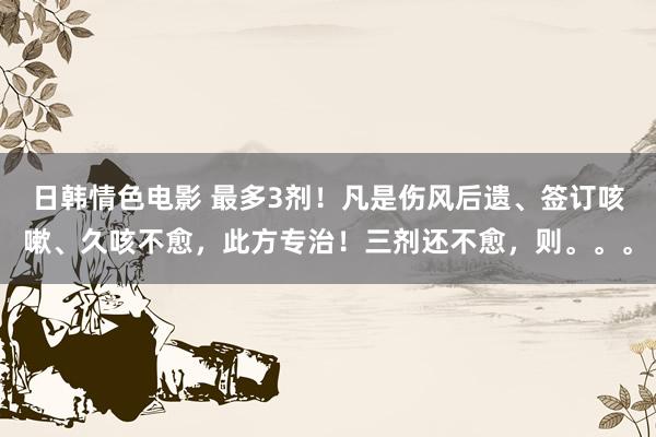 日韩情色电影 最多3剂！凡是伤风后遗、签订咳嗽、久咳不愈，此方专治！三剂还不愈，则。。。