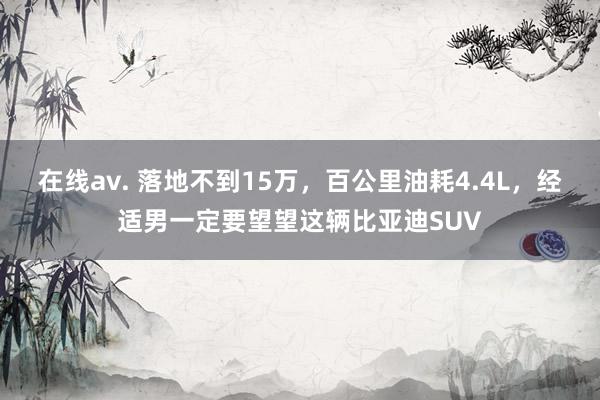 在线av. 落地不到15万，百公里油耗4.4L，经适男一定要望望这辆比亚迪SUV