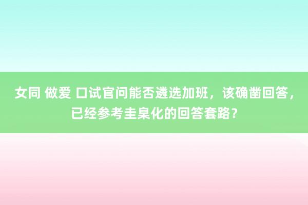 女同 做爱 口试官问能否遴选加班，该确凿回答，已经参考圭臬化的回答套路？