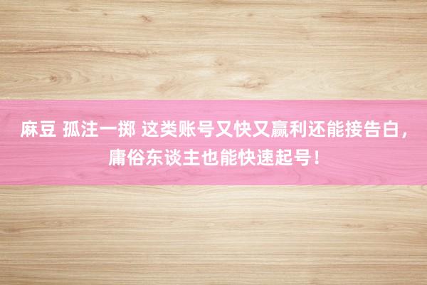 麻豆 孤注一掷 这类账号又快又赢利还能接告白，庸俗东谈主也能快速起号！