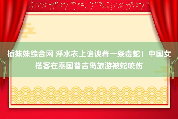 插妹妹综合网 浮水衣上谄谀着一条毒蛇！中国女搭客在泰国普吉岛旅游被蛇咬伤