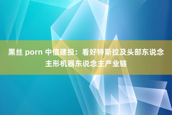 黑丝 porn 中信建投：看好特斯拉及头部东说念主形机器东说念主产业链