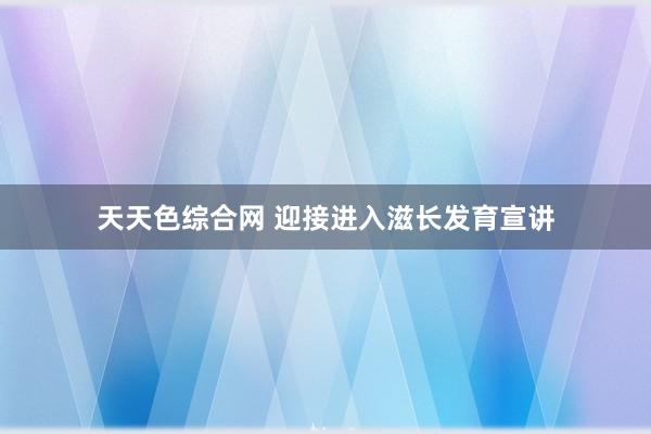 天天色综合网 迎接进入滋长发育宣讲