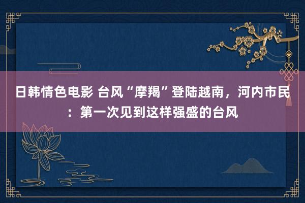 日韩情色电影 台风“摩羯”登陆越南，河内市民：第一次见到这样强盛的台风