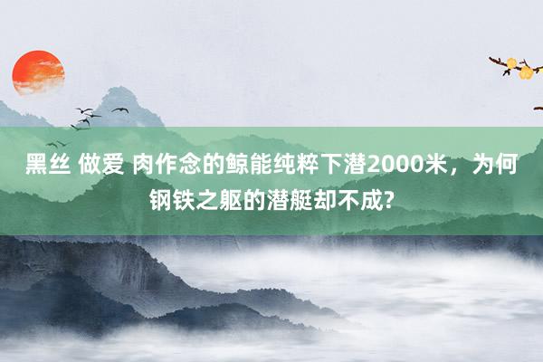 黑丝 做爱 肉作念的鲸能纯粹下潜2000米，为何钢铁之躯的潜艇却不成?