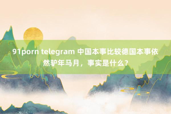 91porn telegram 中国本事比较德国本事依然驴年马月，事实是什么？