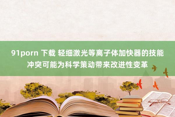 91porn 下载 轻细激光等离子体加快器的技能冲突可能为科学策动带来改进性变革