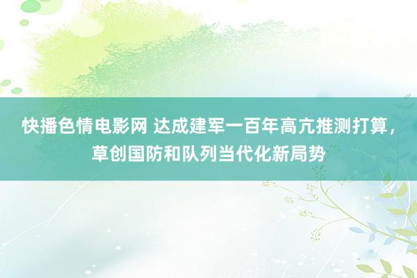 快播色情电影网 达成建军一百年高亢推测打算，草创国防和队列当代化新局势