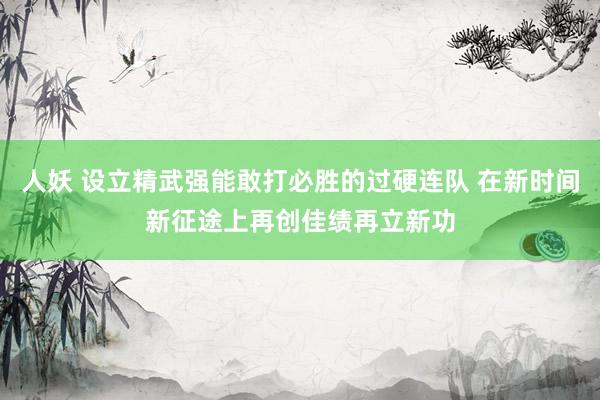 人妖 设立精武强能敢打必胜的过硬连队 在新时间新征途上再创佳绩再立新功