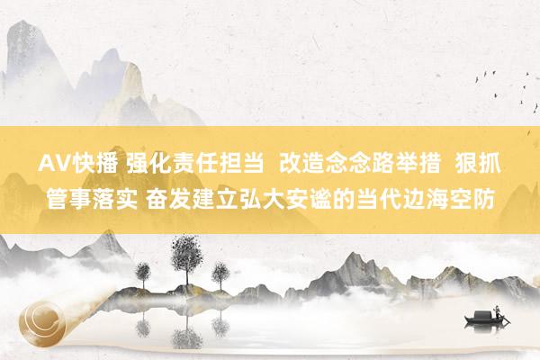 AV快播 强化责任担当  改造念念路举措  狠抓管事落实 奋发建立弘大安谧的当代边海空防