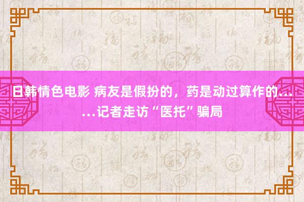 日韩情色电影 病友是假扮的，药是动过算作的……记者走访“医托”骗局