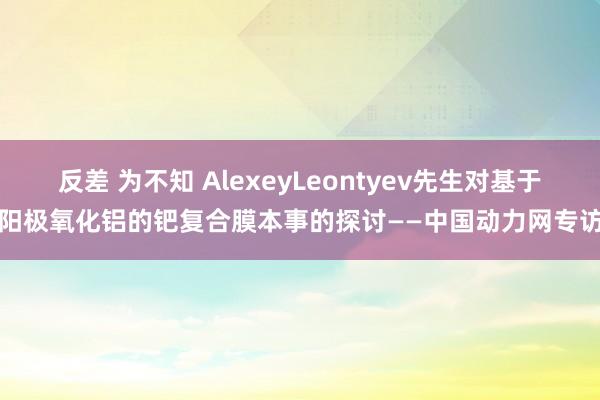 反差 为不知 AlexeyLeontyev先生对基于阳极氧化铝的钯复合膜本事的探讨——中国动力网专访