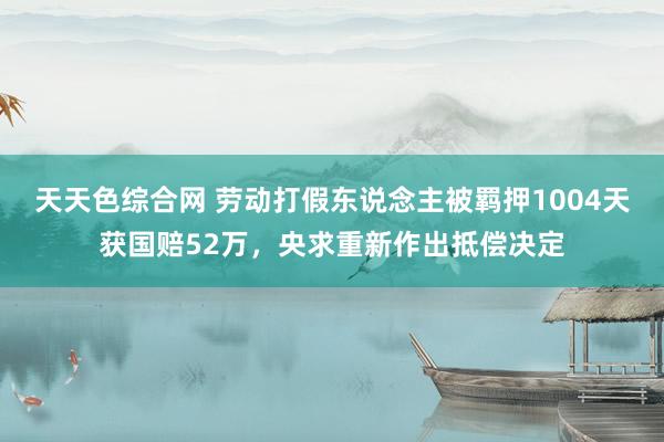 天天色综合网 劳动打假东说念主被羁押1004天获国赔52万，央求重新作出抵偿决定