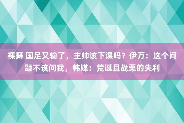 裸舞 国足又输了，主帅该下课吗？伊万：这个问题不该问我，韩媒：荒诞且战栗的失利