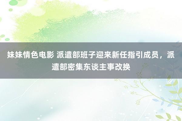 妹妹情色电影 派遣部班子迎来新任指引成员，派遣部密集东谈主事改换