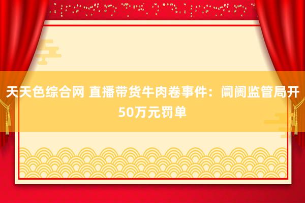 天天色综合网 直播带货牛肉卷事件：阛阓监管局开50万元罚单