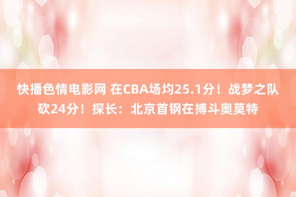 快播色情电影网 在CBA场均25.1分！战梦之队砍24分！探长：北京首钢在搏斗奥莫特