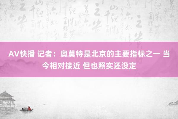 AV快播 记者：奥莫特是北京的主要指标之一 当今相对接近 但也照实还没定