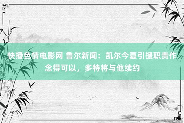 快播色情电影网 鲁尔新闻：凯尔今夏引援职责作念得可以，多特将与他续约