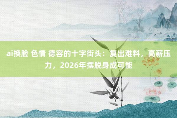 ai换脸 色情 德容的十字街头：复出难料，高薪压力，2026年摆脱身成可能