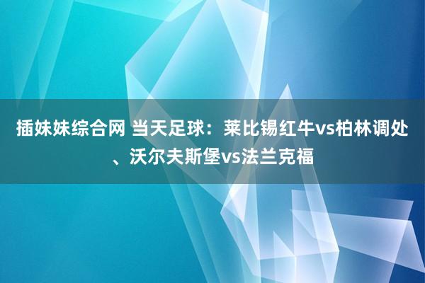 插妹妹综合网 当天足球：莱比锡红牛vs柏林调处、沃尔夫斯堡vs法兰克福