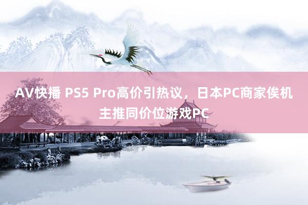 AV快播 PS5 Pro高价引热议，日本PC商家俟机主推同价位游戏PC