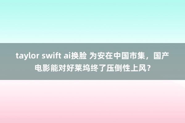 taylor swift ai换脸 为安在中国市集，国产电影能对好莱坞终了压倒性上风？