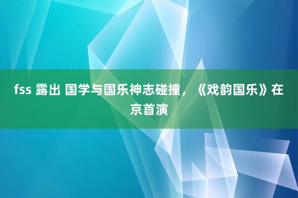 fss 露出 国学与国乐神志碰撞，《戏韵国乐》在京首演