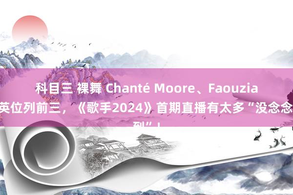 科目三 裸舞 Chanté Moore、Faouzia、那英位列前三，《歌手2024》首期直播有太多“没念念到”！