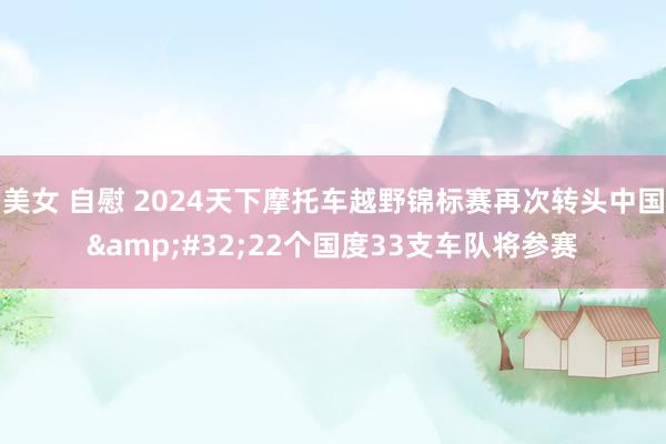 美女 自慰 2024天下摩托车越野锦标赛再次转头中国&#32;22个国度33支车队将参赛