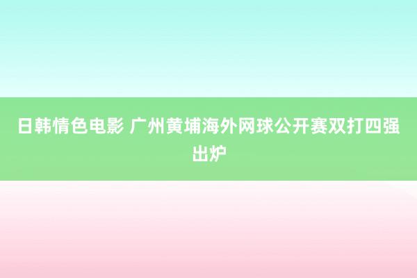 日韩情色电影 广州黄埔海外网球公开赛双打四强出炉