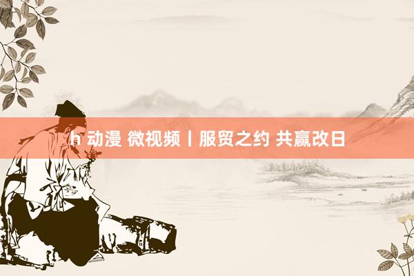 h 动漫 微视频丨服贸之约 共赢改日