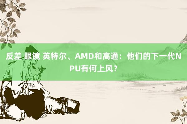 反差 眼镜 英特尔、AMD和高通：他们的下一代NPU有何上风？