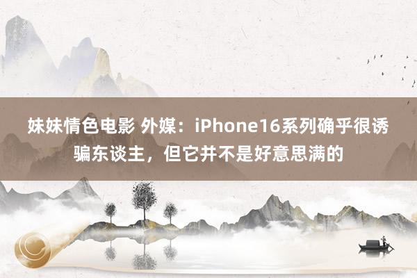 妹妹情色电影 外媒：iPhone16系列确乎很诱骗东谈主，但它并不是好意思满的