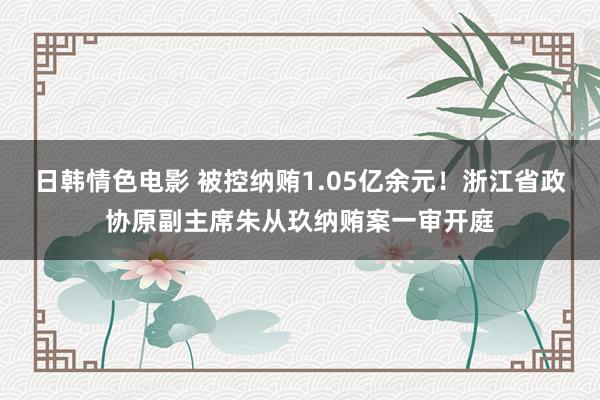 日韩情色电影 被控纳贿1.05亿余元！浙江省政协原副主席朱从玖纳贿案一审开庭