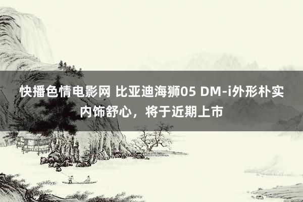 快播色情电影网 比亚迪海狮05 DM-i外形朴实内饰舒心，将于近期上市