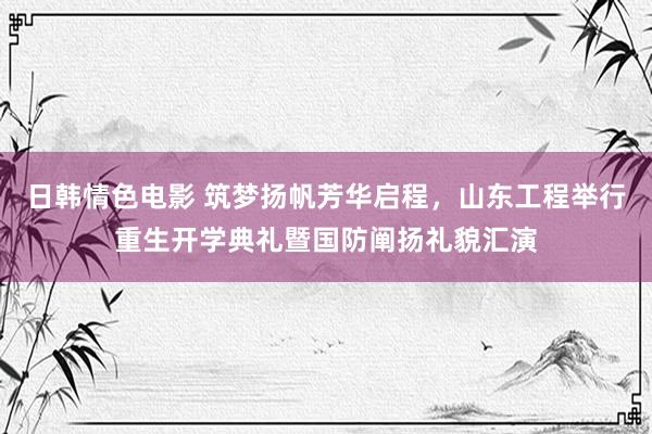 日韩情色电影 筑梦扬帆芳华启程，山东工程举行重生开学典礼暨国防阐扬礼貌汇演