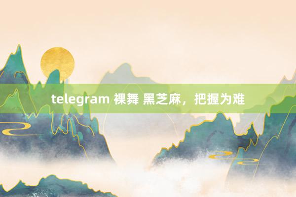 telegram 裸舞 黑芝麻，把握为难