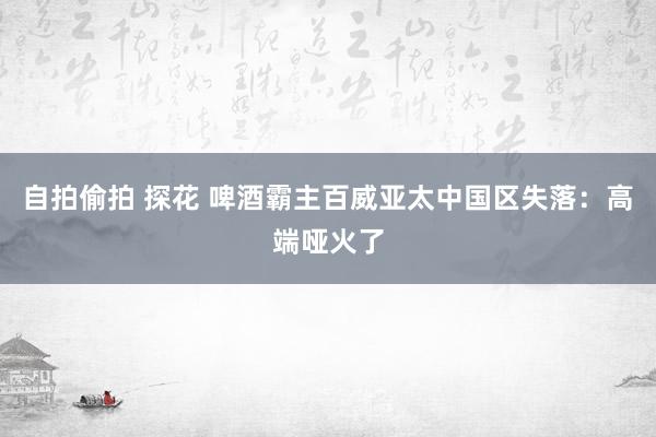 自拍偷拍 探花 啤酒霸主百威亚太中国区失落：高端哑火了