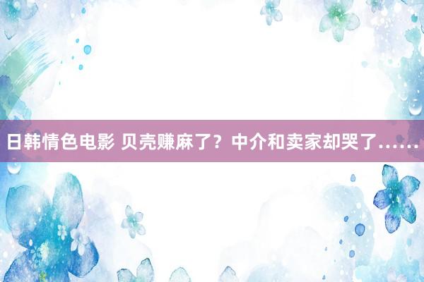 日韩情色电影 贝壳赚麻了？中介和卖家却哭了……