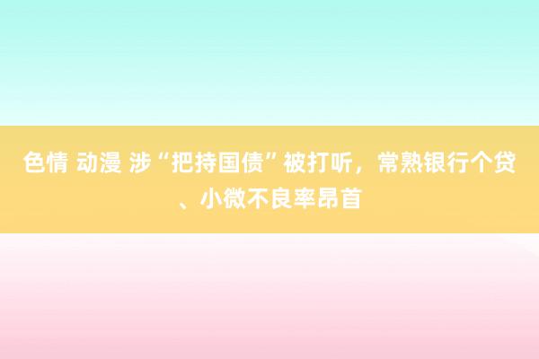 色情 动漫 涉“把持国债”被打听，常熟银行个贷、小微不良率昂首