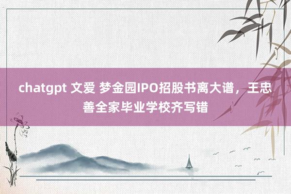 chatgpt 文爱 梦金园IPO招股书离大谱，王忠善全家毕业学校齐写错