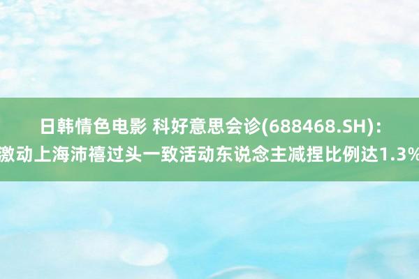 日韩情色电影 科好意思会诊(688468.SH)：激动上海沛禧过头一致活动东说念主减捏比例达1.3%