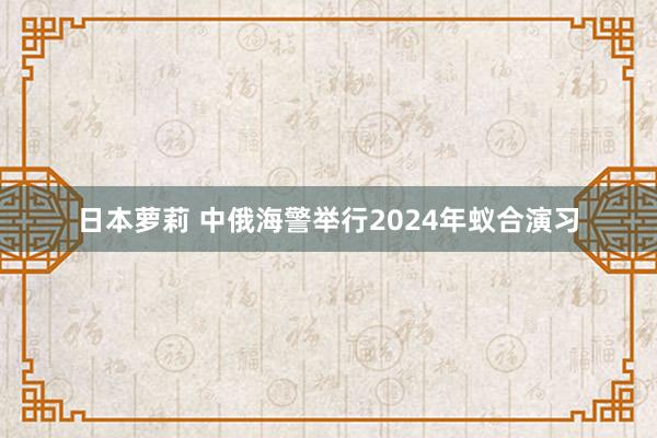 日本萝莉 中俄海警举行2024年蚁合演习