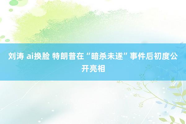 刘涛 ai换脸 特朗普在“暗杀未遂”事件后初度公开亮相