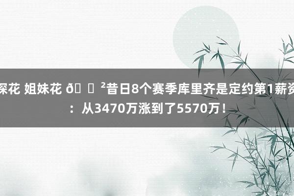 探花 姐妹花 😲昔日8个赛季库里齐是定约第1薪资：从3470万涨到了5570万！