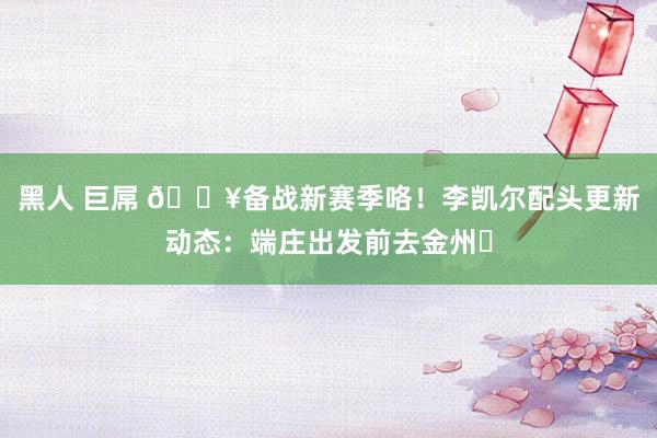 黑人 巨屌 🔥备战新赛季咯！李凯尔配头更新动态：端庄出发前去金州❤