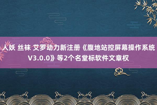 人妖 丝袜 艾罗动力新注册《腹地站控屏幕操作系统V3.0.0》等2个名堂标软件文章权